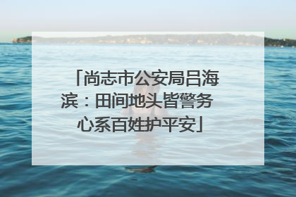 尚志市公安局吕海滨：田间地头皆警务 心系百姓护平安