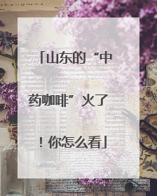 山东的“中药咖啡”火了！你怎么看