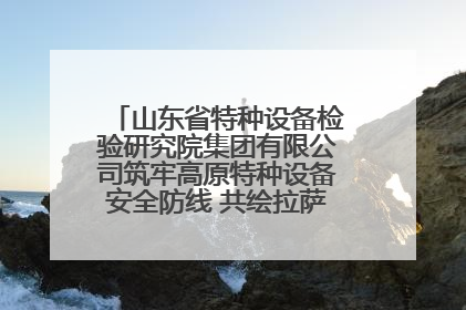 山东省特种设备检验研究院集团有限公司筑牢高原特种设备安全防线 共绘拉萨美好生活画卷