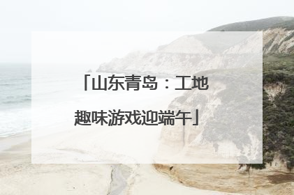山东青岛：工地趣味游戏迎端午