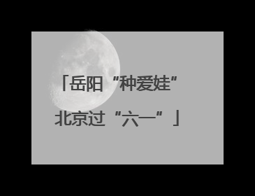 岳阳“种爱娃” 北京过“六一”