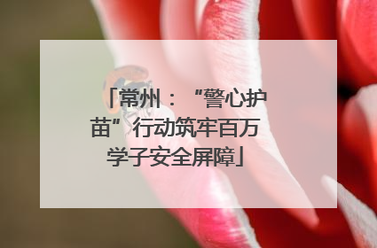 常州：“警心护苗”行动筑牢百万学子安全屏障