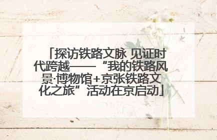 探访铁路文脉 见证时代跨越——“我的铁路风景·博物馆+京张铁路文化之旅”活动在京启动