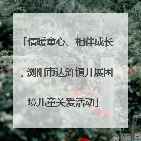 情暖童心、相伴成长，浏阳市达浒镇开展困境儿童关爱活动