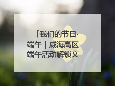 我们的节日·端午｜威海高区端午活动解锁文化传承新体验
