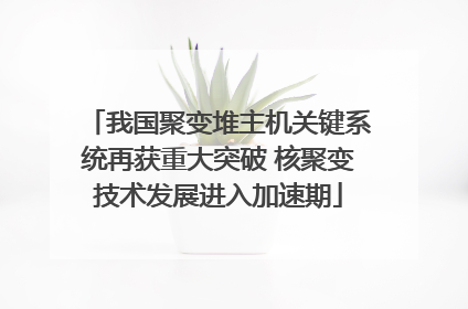 我国聚变堆主机关键系统再获重大突破 核聚变技术发展进入加速期