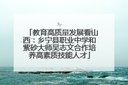 教育高质量发展看山西：乡宁县职业中学和紫砂大师吴志文合作培养高素质技能人才