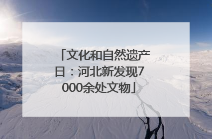 文化和自然遗产日：河北新发现7000余处文物