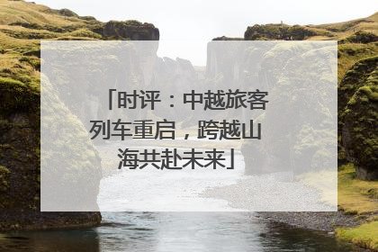 时评：中越旅客列车重启，跨越山海共赴未来
