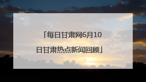 每日甘肃网6月10日甘肃热点新闻回顾
