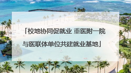 校地协同促就业 重医附一院与医联体单位共建就业基地