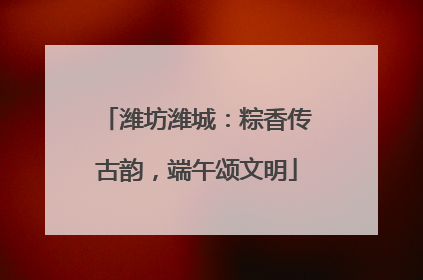 潍坊潍城：粽香传古韵，端午颂文明