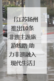 江苏扬州推出10条非遗主题旅游线路 助力非遗融入现代生活