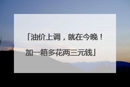 油价上调，就在今晚！加一箱多花两三元钱