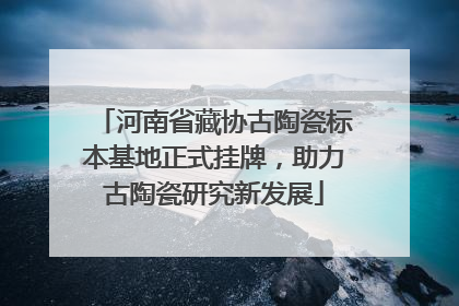 河南省藏协古陶瓷标本基地正式挂牌，助力古陶瓷研究新发展