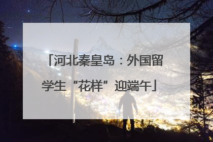 河北秦皇岛：外国留学生“花样”迎端午