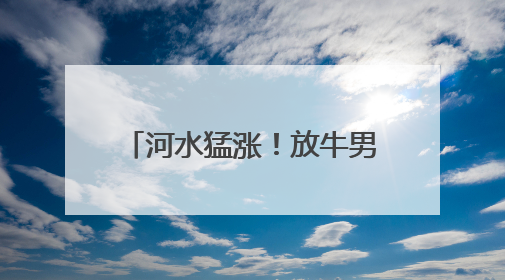 河水猛涨！放牛男子被困在河道中，消防员紧急救援