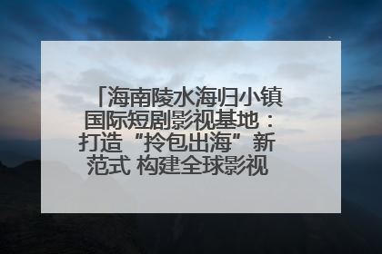 海南陵水海归小镇国际短剧影视基地：打造“拎包出海”新范式 构建全球影视产业“新热土”