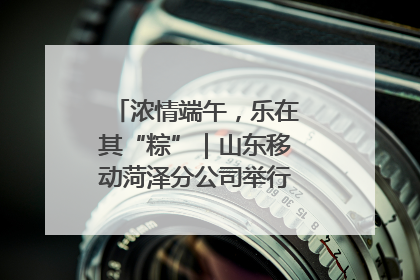 浓情端午，乐在其“粽”｜山东移动菏泽分公司举行端午节主题活动