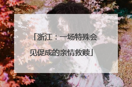 浙江：一场特殊会见促成的亲情救赎