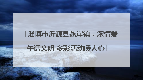 淄博市沂源县燕崖镇：浓情端午话文明 多彩活动暖人心