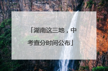 湖南这三地，中考查分时间公布