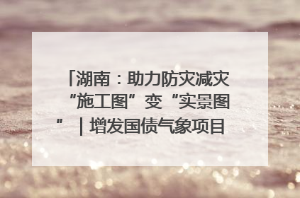 湖南：助力防灾减灾“施工图”变“实景图”｜增发国债气象项目落地见效系列报道