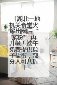湖北一地机关食堂火爆出圈后“宠粉” 再升级！端午免费提供粽子盐蛋，部分人可八折