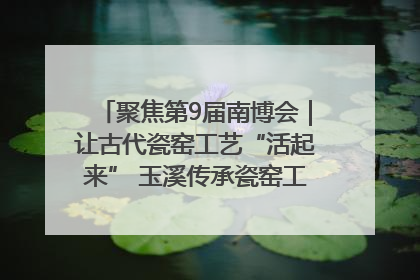 聚焦第9届南博会｜让古代瓷窑工艺“活起来” 玉溪传承瓷窑工艺将出展南博会