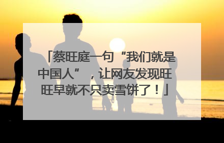 蔡旺庭一句“我们就是中国人”，让网友发现旺旺早就不只卖雪饼了！