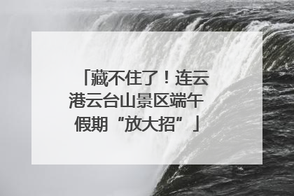 藏不住了！连云港云台山景区端午假期“放大招”