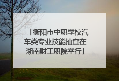 衡阳市中职学校汽车类专业技能抽查在湖南财工职院举行