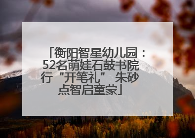 衡阳智星幼儿园：52名萌娃石鼓书院行“开笔礼” 朱砂点智启童蒙