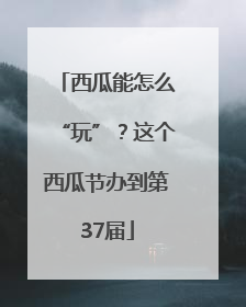 西瓜能怎么“玩”？这个西瓜节办到第37届