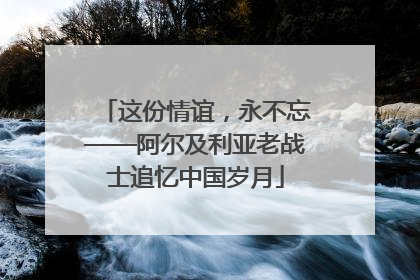 这份情谊，永不忘——阿尔及利亚老战士追忆中国岁月