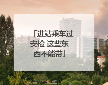 进站乘车过安检 这些东西不能带
