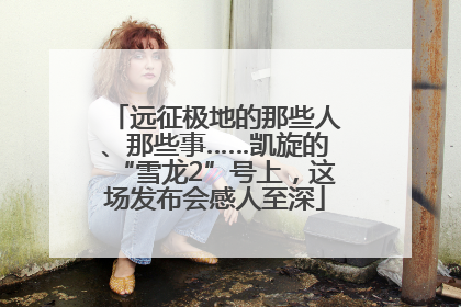 远征极地的那些人、那些事……凯旋的“雪龙2”号上，这场发布会感人至深