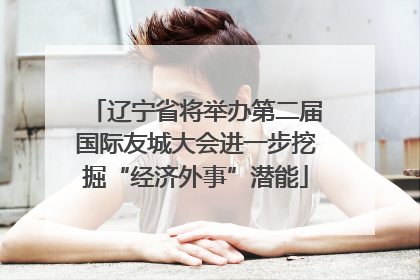 辽宁省将举办第二届国际友城大会进一步挖掘“经济外事”潜能