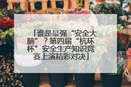 谁是最强“安全大脑”？第四届“杭环杯”安全生产知识竞赛上演精彩对决