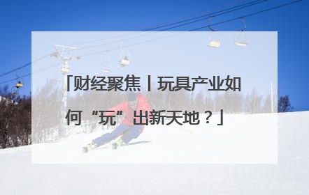 财经聚焦丨玩具产业如何“玩”出新天地？