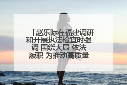赵乐际在福建调研和开展执法检查时强调 围绕大局 依法履职 为推动高质量发展作出人大贡献