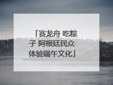 赛龙舟 吃粽子 阿根廷民众体验端午文化