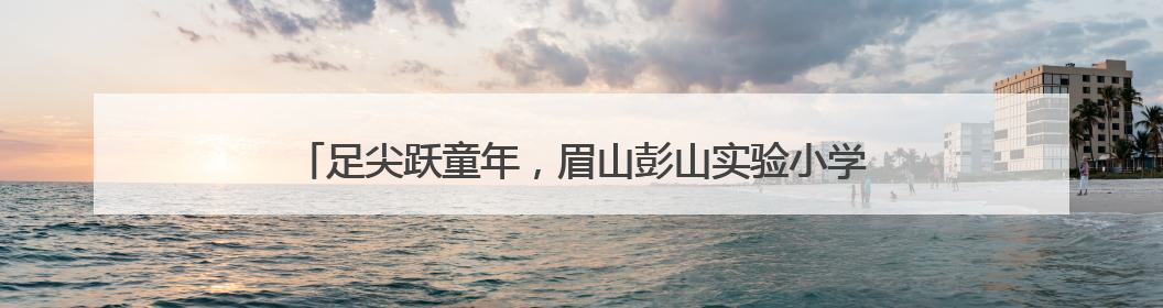 足尖跃童年，眉山彭山实验小学举行“海豚杯”校园足球联赛