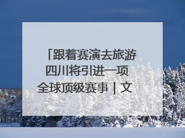 跟着赛演去旅游 四川将引进一项全球顶级赛事｜文旅融合看四川