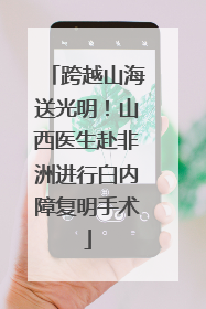 跨越山海送光明！山西医生赴非洲进行白内障复明手术