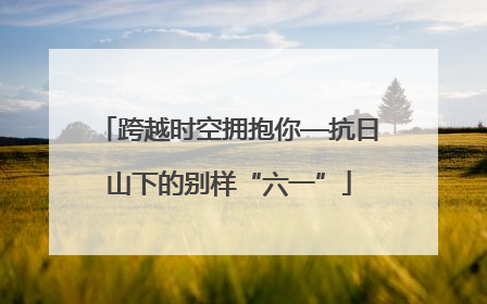 跨越时空拥抱你—抗日山下的别样“六一”