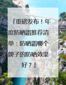 重磅发布！年度防晒霜推荐清单：防晒霜哪个牌子的防晒效果好？