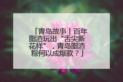青岛故事丨百年脂渣玩出“舌尖新花样”，青岛脂渣粽何以成爆款？