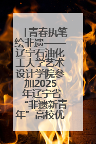 青春执笔绘非遗——辽宁石油化工大学艺术设计学院参加2025 年辽宁省“非遗新青年”高校优秀作品推荐活动
