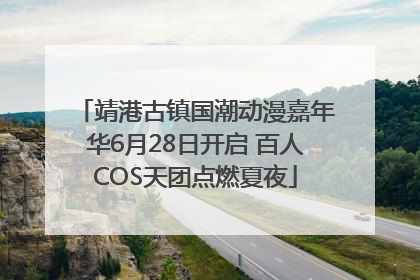 靖港古镇国潮动漫嘉年华6月28日开启 百人COS天团点燃夏夜